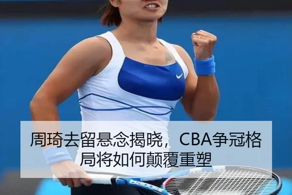 周琦去留悬念揭晓，CBA争冠格局将如何颠覆重塑